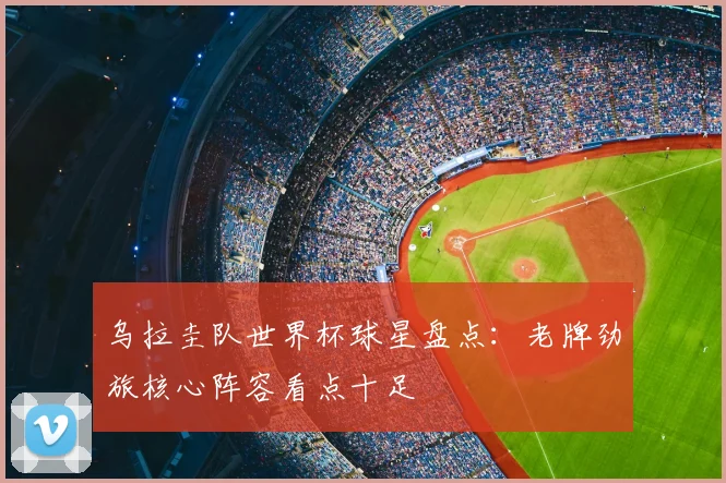 乌拉圭队世界杯球星盘点：老牌劲旅核心阵容看点十足