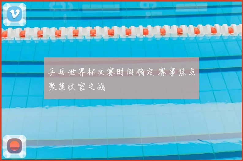 乒乓世界杯决赛时间确定 赛事焦点聚集收官之战