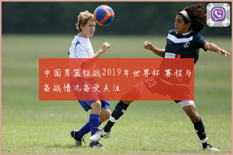 中国男篮征战2019年世界杯 赛程与备战情况备受关注
