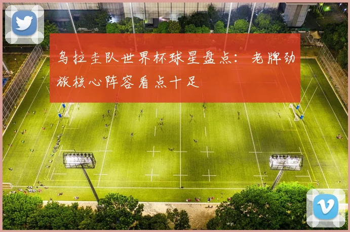 乌拉圭队世界杯球星盘点：老牌劲旅核心阵容看点十足