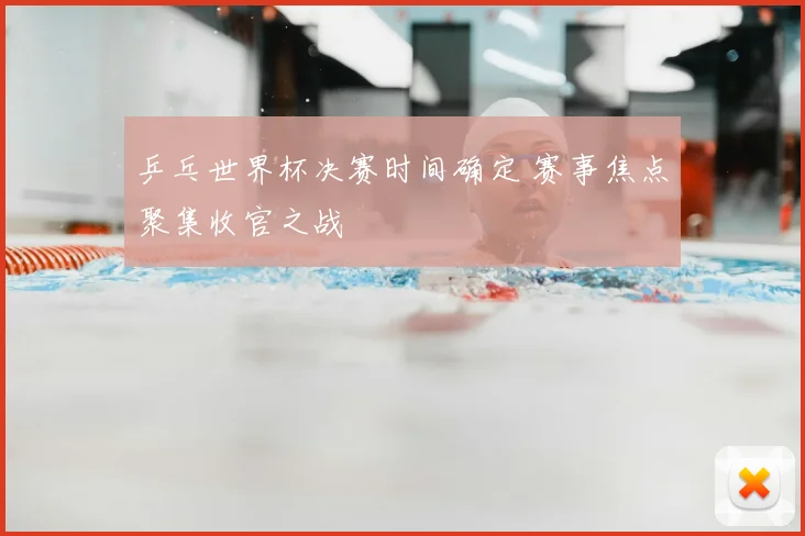 乒乓世界杯决赛时间确定 赛事焦点聚集收官之战