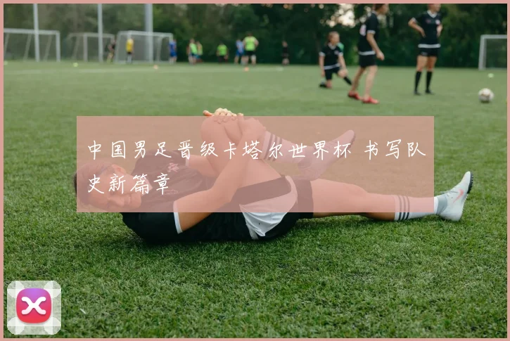 中国男足晋级卡塔尔世界杯 书写队史新篇章