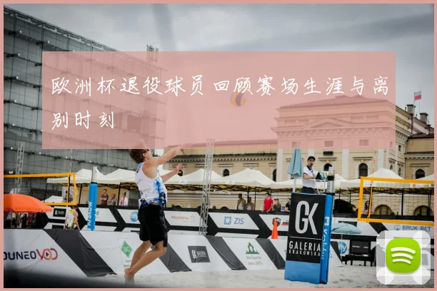 欧洲杯退役球员回顾赛场生涯与离别时刻