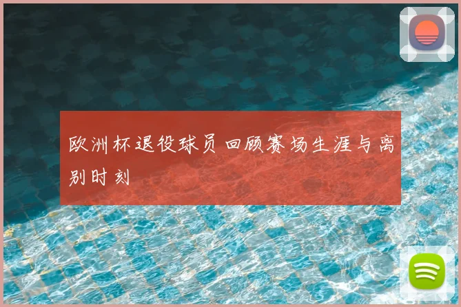 欧洲杯退役球员回顾赛场生涯与离别时刻